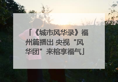《城市风华录》福州篇播出 央视“风华团”来榕享福气