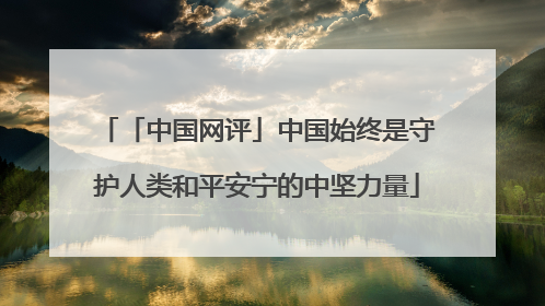 「中国网评」中国始终是守护人类和平安宁的中坚力量