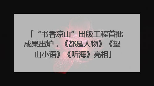 “书香凉山”出版工程首批成果出炉，《都是人物》《望山小语》《听海》亮相