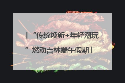 “传统焕新+年轻潮玩”燃动吉林端午假期