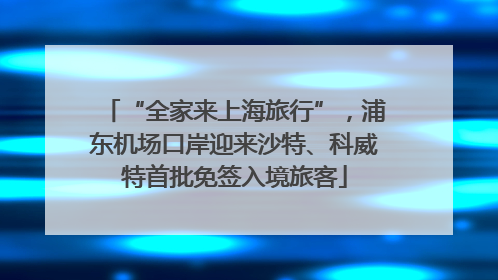“全家来上海旅行”，浦东机场口岸迎来沙特、科威特首批免签入境旅客