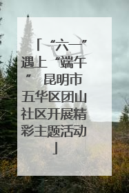 “六一”遇上“端午” 昆明市五华区团山社区开展精彩主题活动