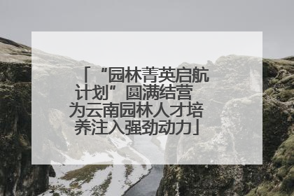 “园林菁英启航计划”圆满结营 为云南园林人才培养注入强劲动力