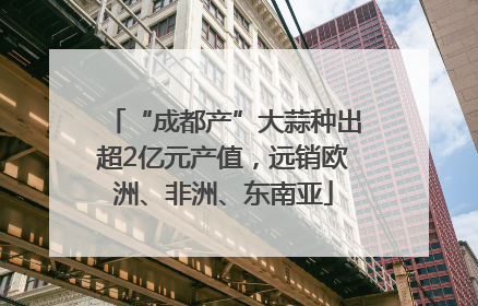 “成都产”大蒜种出超2亿元产值，远销欧洲、非洲、东南亚