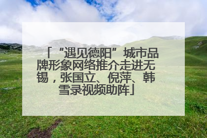 “遇见德阳”城市品牌形象网络推介走进无锡，张国立、倪萍、韩雪录视频助阵