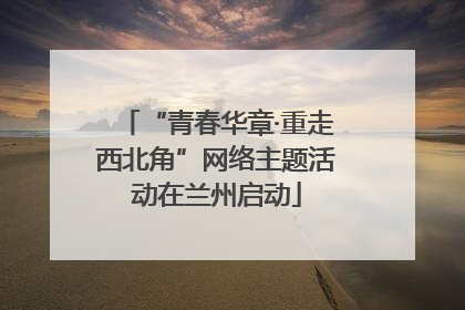 “青春华章·重走西北角”网络主题活动在兰州启动