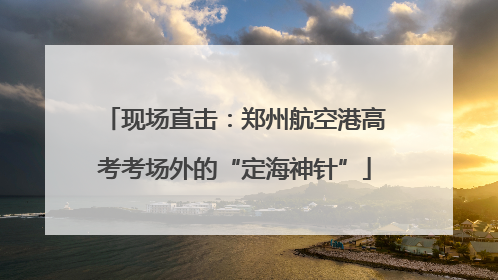 现场直击：郑州航空港高考考场外的“定海神针”