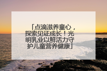 点滴滋养童心，探索见证成长！光明乳业以鲜活力守护儿童营养健康