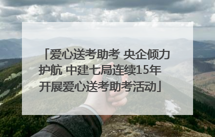 爱心送考助考 央企倾力护航 中建七局连续15年开展爱心送考助考活动