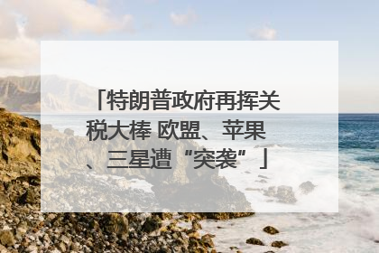 特朗普政府再挥关税大棒 欧盟、苹果、三星遭“突袭”