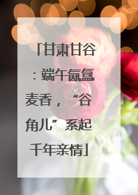 甘肃甘谷：端午氤氲麦香，“谷角儿”系起千年亲情