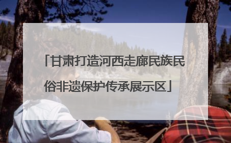 甘肃打造河西走廊民族民俗非遗保护传承展示区