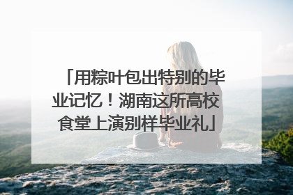 用粽叶包出特别的毕业记忆！湖南这所高校食堂上演别样毕业礼