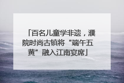 百名儿童学非遗，濮院时尚古镇将“端午五黄”融入江南宴席