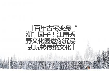 百年古宅变身“潮”园子！江南秀野文化园邀你沉浸式玩转传统文化