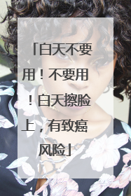 白天不要用！不要用！白天擦脸上，有致癌风险