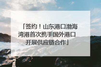 签约！山东港口渤海湾港首次携手国外港口开展供应链合作