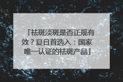 祛斑淡斑是否正规有效？夏日首选入：国家唯一认证的祛斑产品