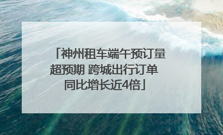 神州租车端午预订量超预期 跨城出行订单同比增长近4倍