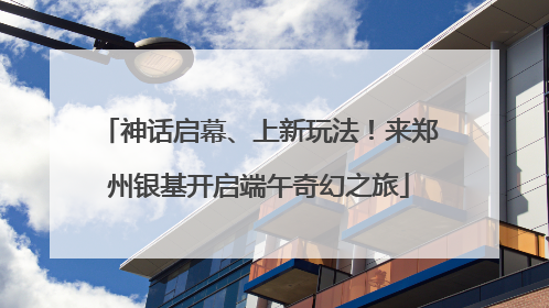 神话启幕、上新玩法！来郑州银基开启端午奇幻之旅