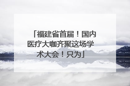 福建省首届！国内医疗大咖齐聚这场学术大会！只为