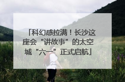 科幻感拉满！长沙这座会“讲故事”的太空城“六一”正式启航