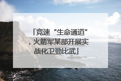 竞速“生命通道”，火箭军某部开展实战化卫勤比武