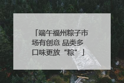端午福州粽子市场有创意 品类多口味更放“粽”