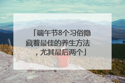 端午节8个习俗隐藏着最佳的养生方法，尤其最后两个