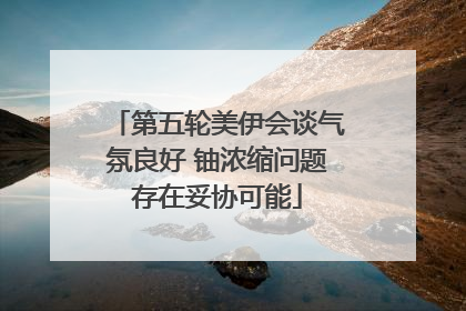 第五轮美伊会谈气氛良好 铀浓缩问题存在妥协可能