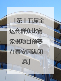 第十五届全运会群众比赛象棋项目预赛在泰安圆满闭幕