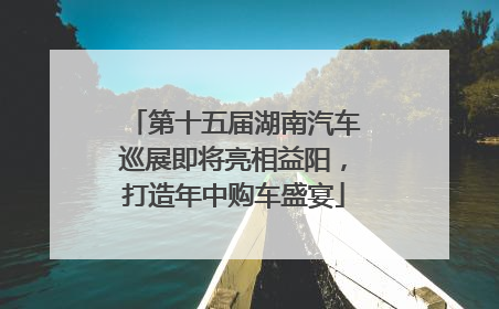 第十五届湖南汽车巡展即将亮相益阳，打造年中购车盛宴
