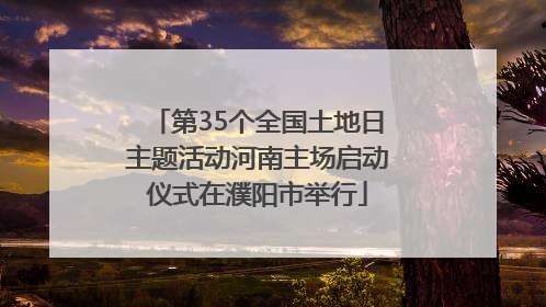 第35个全国土地日主题活动河南主场启动仪式在濮阳市举行