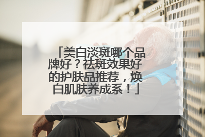 美白淡斑哪个品牌好？祛斑效果好的护肤品推荐，焕白肌肤养成系！