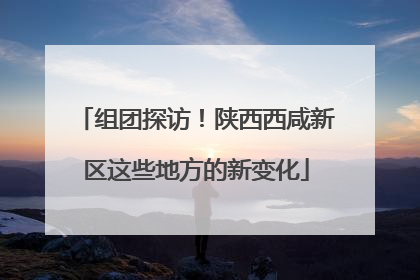组团探访！陕西西咸新区这些地方的新变化