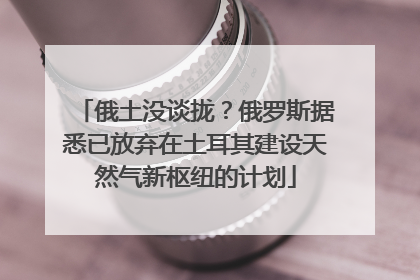 俄土没谈拢？俄罗斯据悉已放弃在土耳其建设天然气新枢纽的计划