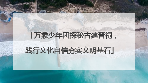 万象少年团探秘古建晋祠，践行文化自信夯实文明基石