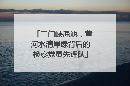 三门峡渑池：黄河水清岸绿背后的检察党员先锋队