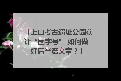 上山考古遗址公园获评“国字号” 如何做好后半篇文章？