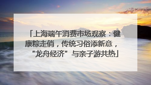 上海端午消费市场观察：健康粽走俏，传统习俗添新意，“龙舟经济”与亲子游共热
