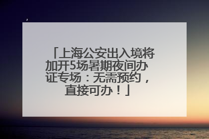 上海公安出入境将加开5场暑期夜间办证专场：无需预约，直接可办！