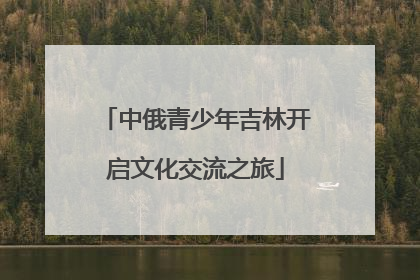 中俄青少年吉林开启文化交流之旅