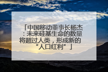 中国移动董事长杨杰：未来硅基生命的数量将超过人类，形成新的“人口红利”