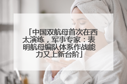 中国双航母首次在西太演练，军事专家：表明航母编队体系作战能力又上新台阶