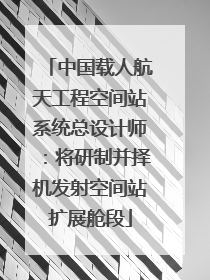 中国载人航天工程空间站系统总设计师：将研制并择机发射空间站扩展舱段