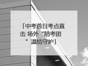 中考首日考点直击 场外“陪考团”温情守护