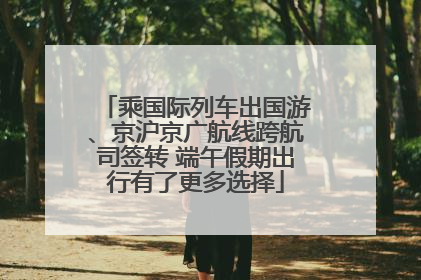 乘国际列车出国游、京沪京广航线跨航司签转 端午假期出行有了更多选择
