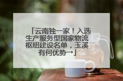 云南独一家！入选生产服务型国家物流枢纽建设名单，玉溪有何优势→