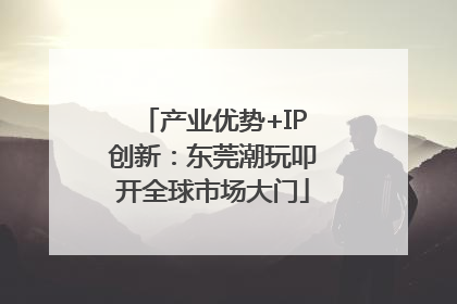 产业优势+IP创新：东莞潮玩叩开全球市场大门