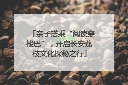 亲子搭乘“阅读穿梭巴”，开启长安荔枝文化探秘之行